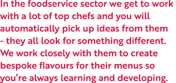 In the foodservice sector we get to work with a lot of top chefs and you will automatically pick up ideas from them -...