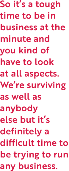 So it’s a tough time to be in business at the minute and you kind of have to look at all aspects. We’re surviving as ...