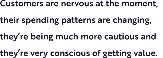 Customers are nervous at the moment, their spending patterns are changing, they’re being much more cautious and they’...