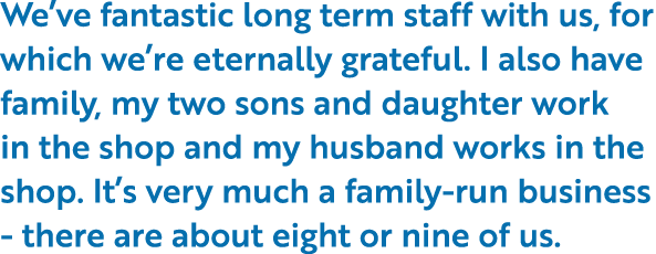 We’ve fantastic long term staff with us, for which we’re eternally grateful. I also have family, my two sons and daug...