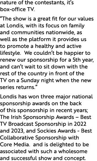 nature of the contestants, it’s box office TV. “The show is a great fit for our values at Londis, with its focus on f...
