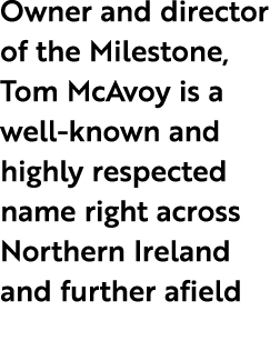 Owner and director of the Milestone, Tom McAvoy is a well known and highly respected name right across Northern Irela...