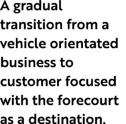 A gradual transition from a vehicle orientated business to customer focused with the forecourt as a destination.