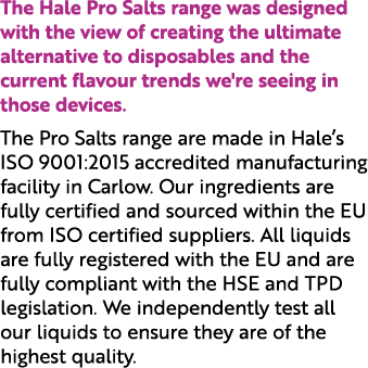 The Hale Pro Salts range was designed with the view of creating the ultimate alternative to disposables and the curre...