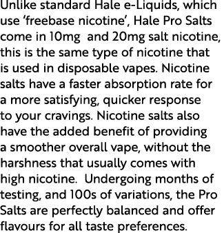 Unlike standard Hale e Liquids, which use ‘freebase nicotine’, Hale Pro Salts come in 10mg and 20mg salt nicotine, th...