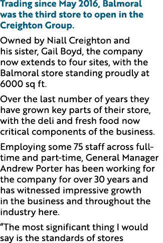 Trading since May 2016, Balmoral was the third store to open in the Creighton Group. Owned by Niall Creighton and his...