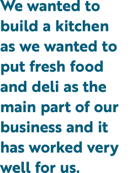We wanted to build a kitchen as we wanted to put fresh food and deli as the main part of our business and it has work...