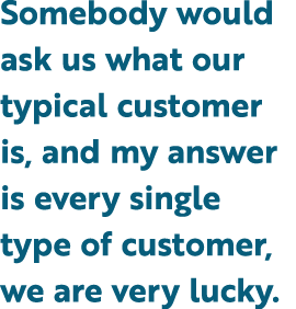 Somebody would ask us what our typical customer is, and my answer is every single type of customer, we are very lucky.