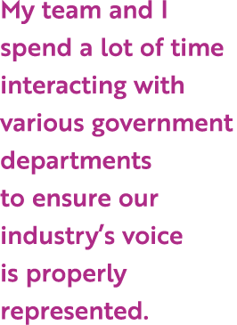 My team and I spend a lot of time interacting with various government departments to ensure our industry’s voice is p...