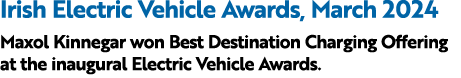 Irish Electric Vehicle Awards, March 2024 Maxol Kinnegar won Best Destination Charging Offering at the inaugural Elec...