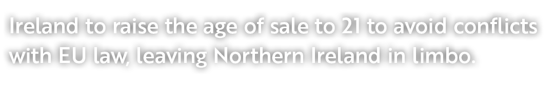 Ireland to raise the age of sale to 21 to avoid conflicts with EU law, leaving Northern Ireland in limbo.
