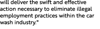 will deliver the swift and effective action necessary to eliminate illegal employment practices within the car wash i...