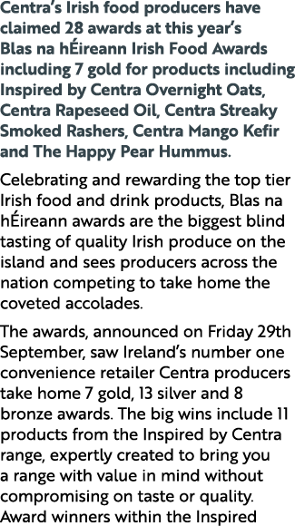 Centra’s Irish food producers have claimed 28 awards at this year’s Blas na h ireann Irish Food Awards including 7 go...