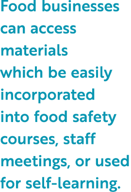 Food businesses can access materials which be easily incorporated into food safety courses, staff meetings, or used f...