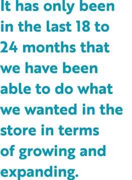 It has only been in the last 18 to 24 months that we have been able to do what we wanted in the store in terms of gro...