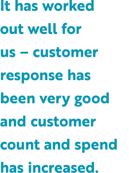 It has worked out well for us – customer response has been very good and customer count and spend has increased.