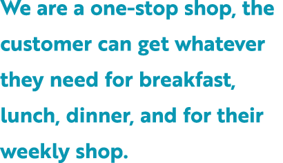 We are a one stop shop, the customer can get whatever they need for breakfast, lunch, dinner, and for their weekly shop.