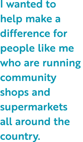 I wanted to help make a difference for people like me who are running community shops and supermarkets all around the...