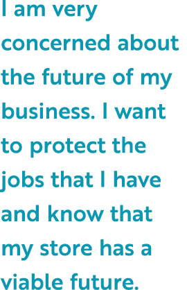 I am very concerned about the future of my business. I want to protect the jobs that I have and know that my store ha...