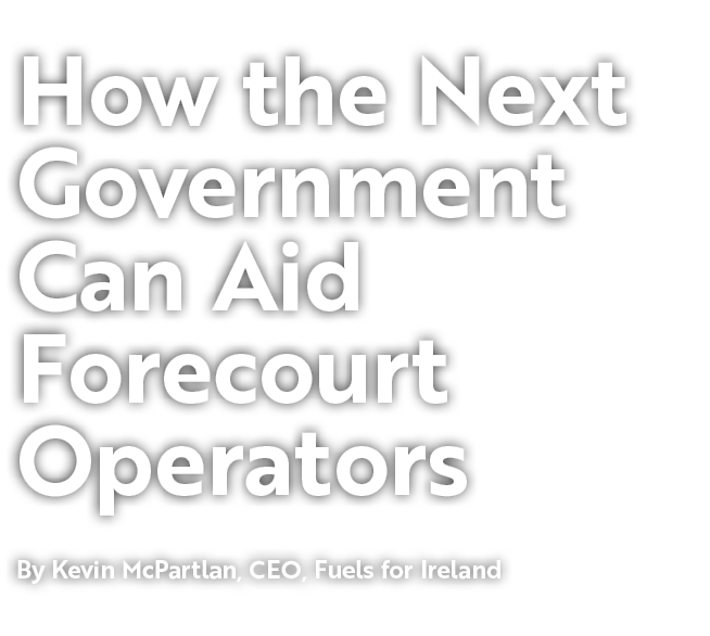 How the Next Government Can Aid Forecourt Operators By Kevin McPartlan, CEO, Fuels for Ireland