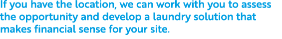 If you have the location, we can work with you to assess the opportunity and develop a laundry solution that makes fi...