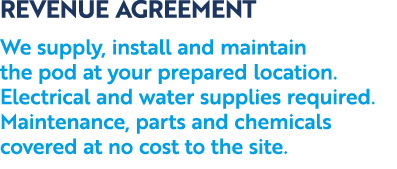 REVENUE AGREEMENT We supply, install and maintain the pod at your prepared location. Electrical and water supplies re...