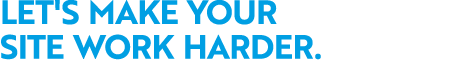 LET'S MAKE YOUR SITE WORK HARDER.
