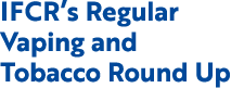 IFCR’s Regular Vaping and Tobacco Round Up