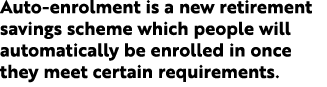 Auto enrolment is a new retirement savings scheme which people will automatically be enrolled in once they meet certa...