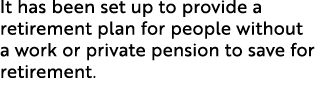 It has been set up to provide a retirement plan for people without a work or private pension to save for retirement. 