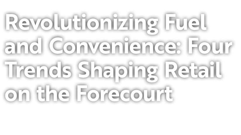 Revolutionizing Fuel and Convenience: Four Trends Shaping Retail on the Forecourt