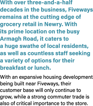 With over three and a half decades in the business, Fiveways remains at the cutting edge of grocery retail in Newry. ...