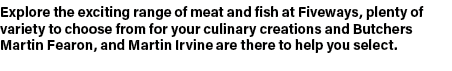Explore the exciting range of meat and fish at Fiveways, plenty of variety to choose from for your culinary creations...