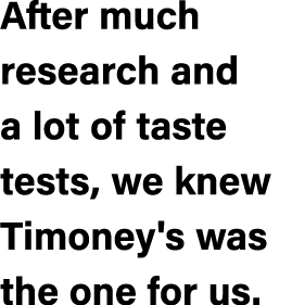After much research and a lot of taste tests, we knew Timoney's was the one for us.