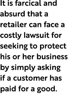 It is farcical and absurd that a retailer can face a costly lawsuit for seeking to protect his or her business by sim...