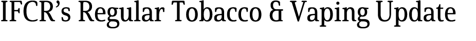 IFCR’s Regular Tobacco & Vaping Update