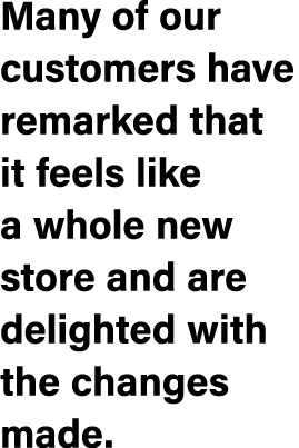Many of our customers have remarked that it feels like a whole new store and are delighted with the changes made.