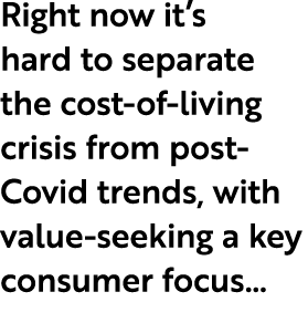 Right now it’s hard to separate the cost of living crisis from post Covid trends, with value seeking a key consumer f...