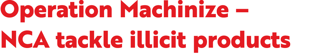 Operation Machinize – NCA tackle illicit products