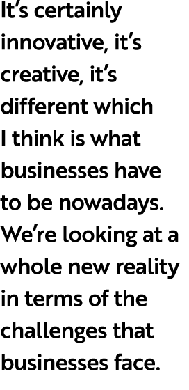 It’s certainly innovative, it’s creative, it’s different which I think is what businesses have to be nowadays. We’re ...