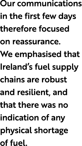 Our communications in the first few days therefore focused on reassurance. We emphasised that Ireland’s fuel supply c...