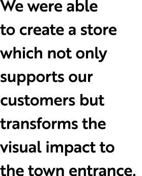 We were able to create a store which not only supports our customers but transforms the visual impact to the town ent...