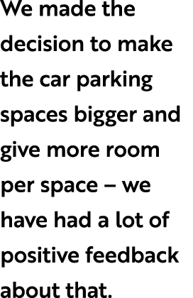 We made the decision to make the car parking spaces bigger and give more room per space – we have had a lot of positi...