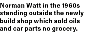 Norman Watt in the 1960s standing outside the newly build shop which sold oils and car parts no grocery.