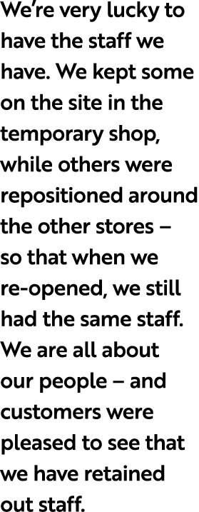 We’re very lucky to have the staff we have. We kept some on the site in the temporary shop, while others were reposit...