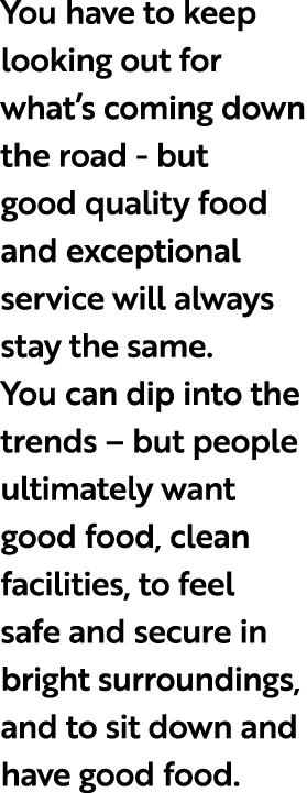 You have to keep looking out for what’s coming down the road but good quality food and exceptional service will alway...