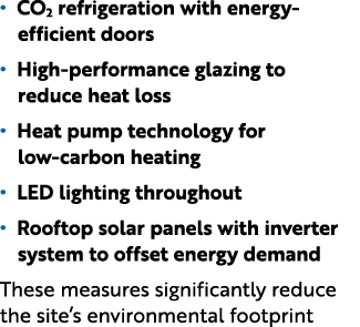 • CO2 refrigeration with energy efficient doors • High performance glazing to reduce heat loss • Heat pump technology...