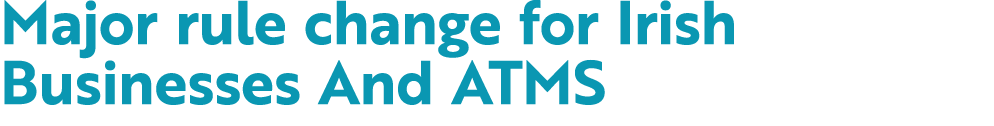 Major rule change for Irish Businesses And ATMS