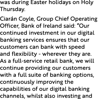 was during Easter holidays on Holy Thursday. Ciar n Coyle, Group Chief Operating Officer, Bank of Ireland said: “Our ...