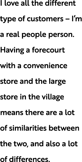 I love all the different type of customers – I’m a real people person. Having a forecourt with a convenience store an...